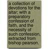 A Collection Of Devotions For The Altar; With A Preparatory Confession Of Faith, And The Necessity Of Such Confession, Extracted From Bishop Pearson. by Unknown