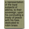 A Representation Of The Loyal Subjects Of Albinia, To Their Sovereign, Upon His Concluding A Treaty Of Peace With His Foes. Dedicated To Robin Brass door Onbekend