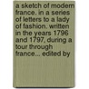 A Sketch Of Modern France. In A Series Of Letters To A Lady Of Fashion. Written In The Years 1796 And 1797, During A Tour Through France... Edited By door Onbekend