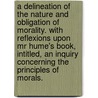A Delineation Of The Nature And Obligation Of Morality. With Reflexions Upon Mr Hume's Book, Intitled, An Inquiry Concerning The Principles Of Morals. by Unknown
