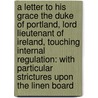 A Letter To His Grace The Duke Of Portland, Lord Lieutenant Of Ireland, Touching Internal Regulation: With Particular Strictures Upon The Linen Board door Onbekend