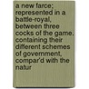 A New Farce; Represented In A Battle-Royal, Between Three Cocks Of The Game. Containing Their Different Schemes Of Government, Compar'd With The Natur door Onbekend