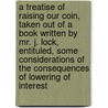 A Treatise Of Raising Our Coin, Taken Out Of A Book Written By Mr. J. Lock, Entituled, Some Considerations Of The Consequences Of Lowering Of Interest door Onbekend