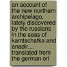 An Account Of The New Northern Archipelago, Lately Discovered By The Russians In The Seas Of Kamtschatka And Anadir.... Translated From The German Ori door Onbekend