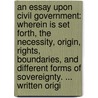 An Essay Upon Civil Government: Wherein Is Set Forth, The Necessity, Origin, Rights, Boundaries, And Different Forms Of Sovereignty. ... Written Origi by Unknown