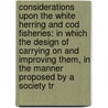 Considerations Upon The White Herring And Cod Fisheries: In Which The Design Of Carrying On And Improving Them, In The Manner Proposed By A Society Tr by Unknown