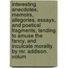 Interesting Anecdotes, Memoirs, Allegories, Essays, And Poetical Fragments, Tending To Amuse The Fancy, And Inculcate Morality. By Mr. Addison.  Volum by Unknown