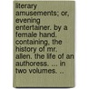 Literary Amusements; Or, Evening Entertainer. By A Female Hand. Containing, The History Of Mr. Allen. The Life Of An Authoress. ... In Two Volumes. .. by Unknown