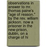 Observations In Answer To Mr. Thomas Paine's "Age Of Reason." By The Rev. William Jackson. Now A Prisoner In The New-Prison, Dublin, On A Charge Of Hi by Unknown
