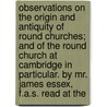 Observations On The Origin And Antiquity Of Round Churches; And Of The Round Church At Cambridge In Particular. By Mr. James Essex, F.A.S. Read At The by Unknown