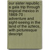 Our Sister Republic : A Gala Trip Through Tropical Mexico In 1869-70 : Adventure And Sight-Seeing In The Land Of The Aztecs, With Picturesque Descript door Onbekend