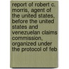 Report of Robert C. Morris, Agent of the United States, Before the United States and Venezuelan Claims Commission, Organized Under the Protocol of Feb door Robert Clark Morris
