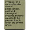 Synopsis, Or, A Comprehensive View Of Philosophical, Political & Theological Systems, From The Creation To The Present Time, In Which Are Shewn, Where by Unknown