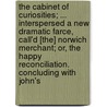 The Cabinet Of Curiosities; ... Interspersed A New Dramatic Farce, Call'd [The] Norwich Merchant; Or, The Happy Reconciliation. Concluding With John's by See Notes Multiple Contributors