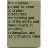 The Christian Parent: Or, Short And Plain Discourses Concerning God, And The Works And Word Of God, In Creation, Redemption, And Sanctification: Inten by Unknown