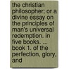 The Christian Philosopher; Or A Divine Essay On The Principles Of Man's Universal Redemption. In Five Books. ... Book 1. Of The Perfection, Glory, And by Unknown