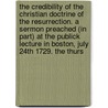 The Credibility Of The Christian Doctrine Of The Resurrection. A Sermon Preached (In Part) At The Publick Lecture In Boston, July 24th 1729. The Thurs by Unknown
