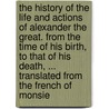 The History Of The Life And Actions Of Alexander The Great. From The Time Of His Birth, To That Of His Death, ... Translated From The French Of Monsie door Onbekend