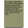 The Nature, Operation, And Effect Of The Divine Leaven Opened And Explained; Being The Substance Of Two Discourses, Preached At St. John's Church, Man by Unknown