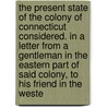 The Present State Of The Colony Of Connecticut Considered. In A Letter From A Gentleman In The Eastern Part Of Said Colony, To His Friend In The Weste by Unknown