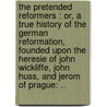 The Pretended Reformers : Or, A True History Of The German Reformation, Founded Upon The Heresie Of John Wickliffe, John Huss, And Jerom Of Prague: .. by Unknown