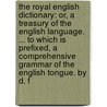 The Royal English Dictionary: Or, A Treasury Of The English Language. ... To Which Is Prefixed, A Comprehensive Grammar Of The English Tongue. By D. F by Unknown
