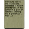 The Way To Be Rich And Respectable. Addressed To Men Of Small Fortune. In This Pamphlet Is Given An Estimate, Shewing That A Gentleman, ... May, ... L by Unknown