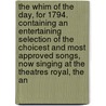 The Whim Of The Day, For 1794. Containing An Entertaining Selection Of The Choicest And Most Approved Songs, Now Singing At The Theatres Royal, The An by See Notes Multiple Contributors