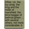 Trifles: Viz. The Toy-Shop. The King And The Miller Of Mansfield. The Blind Beggar Of Bethnal-Green. ... With Several Others, Not More Considerable. B door Onbekend