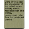 War Powers Under The Constitution Of The United States : Military Arrests, Reconstruction And Military Government : Also, Now First Published, War Cla by William Whiting