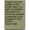 Enquiry Into The Validity Of The British Claim To A Right Of Visitation And Search Of American Vessels Suspected To Be Engaged In The African Slave-Trade door Henry Wheaton
