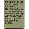 The Charter Of The City Of Detroit, (As Amended,) Together With Acts Of The Legislature Relating To The City, With An Appendix. Printed By Order Of The Common Council. by Detroit (Mich.) Charters.