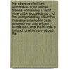 The Address Of William Henderson To His Faithful Friends, Containing A Short ... View Of The Proceedings ... Of The Yearly Meeting At London, In A Very Remarkable Case Between The Said William Henderson, And The Friends Of Ireland. To Which Are Added, The by William Henderson