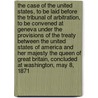The Case Of The United States, To Be Laid Before The Tribunal Of Arbitration, To Be Convened At Geneva Under The Provisions Of The Treaty Between The United States Of America And Her Majesty The Queen Of Great Britain, Concluded At Washington, May 8, 1871 by United States.
