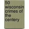 50 Wisconsin Crimes of the Centery by William Balousek M.