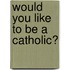 Would You Like To Be A Catholic?