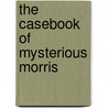 The Casebook Of Mysterious Morris by John Melia