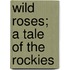 Wild Roses; A Tale Of The Rockies