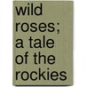 Wild Roses; A Tale Of The Rockies by Howard Roscoe Driggs