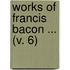 Works Of Francis Bacon ... (V. 6)