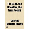 Good, The Beautiful, The True, Poems by Charles Gardner Brown