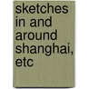 Sketches In And Around Shanghai, Etc door John D. Clark