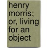 Henry Morris; Or, Living For An Object by American Sunday School Union