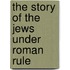 The Story Of The Jews Under Roman Rule
