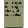 Employee Training; A Study Of Education by John Van Liew Morris