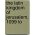 The Latin Kingdom Of Jerusalem, 1099 To