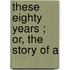 These Eighty Years ; Or, The Story Of A