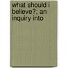 What Should I Believe?; An Inquiry Into by George Trumbull Ladd