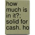 How Much Is In It?; Solid For Cash. Ho