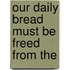 Our Daily Bread Must Be Freed From The